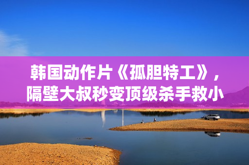 韩国动作片《孤胆特工》，隔壁大叔秒变顶级杀手救小萝莉(孤女韩剧)