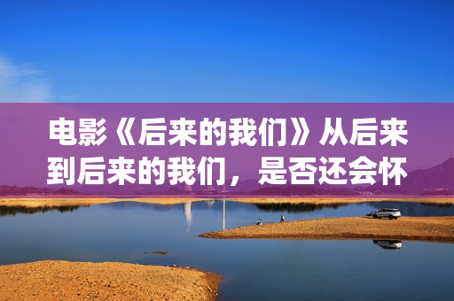 电影《后来的我们》从后来到后来的我们，是否还会怀念当初的种种(电影《后来的我们》想表达什么?结局有什么深意?)