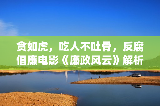 贪如虎，吃人不吐骨，反腐倡廉电影《廉政风云》解析(贪贱吃穷人下一句)