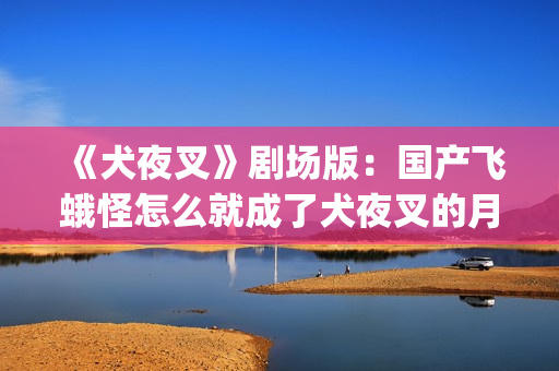 《犬夜叉》剧场版：国产飞蛾怪怎么就成了犬夜叉的月老了？(犬夜叉剧场版1—4免费)