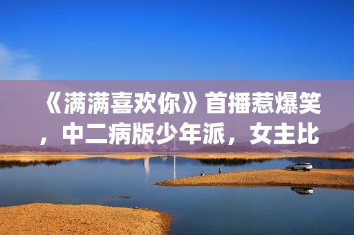 《满满喜欢你》首播惹爆笑，中二病版少年派，女主比林妙妙还逗(满满喜欢你电视剧免费观看完整版)