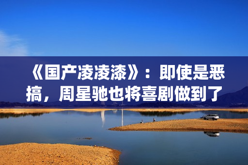 《国产凌凌漆》：即使是恶搞，周星驰也将喜剧做到了最佳(国产凌凌漆未减版是多久)