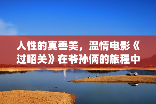 人性的真善美，温情电影《过昭关》在爷孙俩的旅程中见证人生价值(人性的真善美作文)