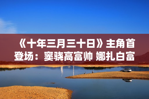 《十年三月三十日》主角首登场：窦骁高富帅 娜扎白富美 演技大赞(十年三月三十日)