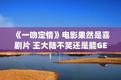《一吻定情》电影果然是喜剧片 王大陆不笑还是能GET到(一吻定情电影4婚后篇什么时候出)
