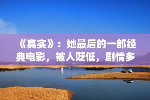 《真实》：她最后的一部经典电影，被人贬低，剧情多数观众说不懂(最真实的她百合会)