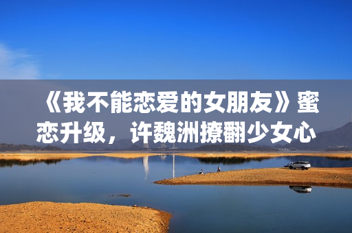 《我不能恋爱的女朋友》蜜恋升级，许魏洲撩翻少女心 惹人羡慕！(我不能恋爱的女主角是谁)