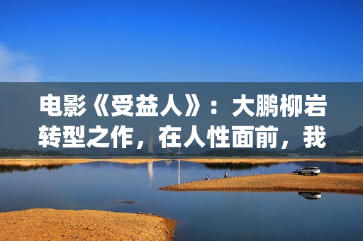 电影《受益人》：大鹏柳岩转型之作，在人性面前，我们如何选择？(电影受益人完整版在线观看)