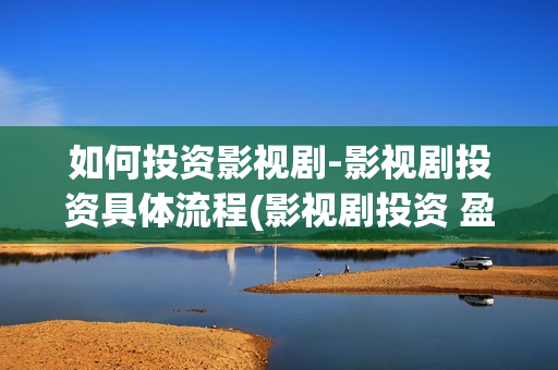 如何投资影视剧-影视剧投资具体流程(影视剧投资 盈利方式)