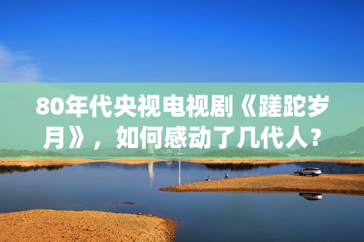 80年代央视电视剧《蹉跎岁月》，如何感动了几代人？(80年代央视电视剧背后竹签变稻草人)