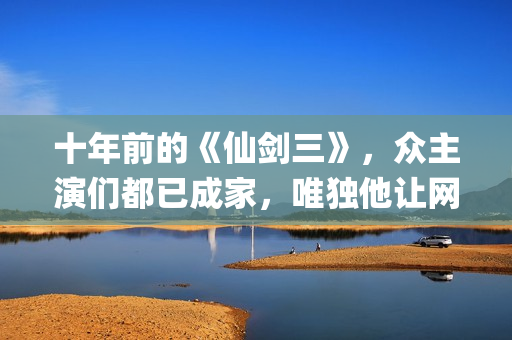 十年前的《仙剑三》，众主演们都已成家，唯独他让网友们操碎了心(仙剑奇侠传没看懂十年前后)