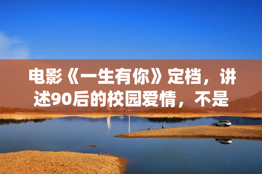 电影《一生有你》定档，讲述90后的校园爱情，不是消费情怀么？(一生有你电影演员)