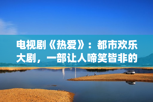 电视剧《热爱》：都市欢乐大剧，一部让人啼笑皆非的喜剧片(电视剧《热爱》在线观看)
