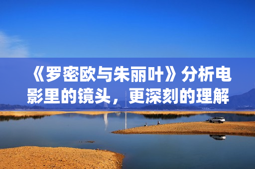 《罗密欧与朱丽叶》分析电影里的镜头，更深刻的理解莎翁式爱情(罗密欧与朱丽叶的作者)