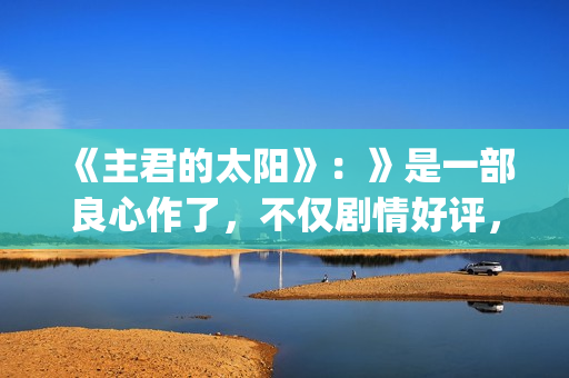 《主君的太阳》：》是一部良心作了，不仅剧情好评，前几集全部戳到泪点(主君的太阳免费观看完整版)