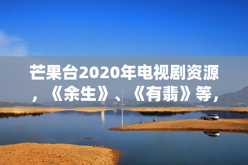 芒果台2020年电视剧资源，《余生》、《有翡》等，你期待哪一部呢(芒果台2020年电视剧)