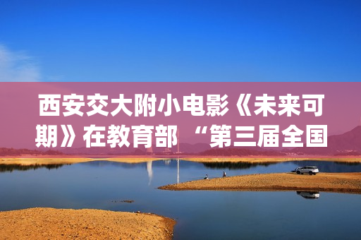 西安交大附小电影《未来可期》在教育部 “第三届全国中小学生电影周”荣获“优秀影片奖”(西安交大附小招生简章)
