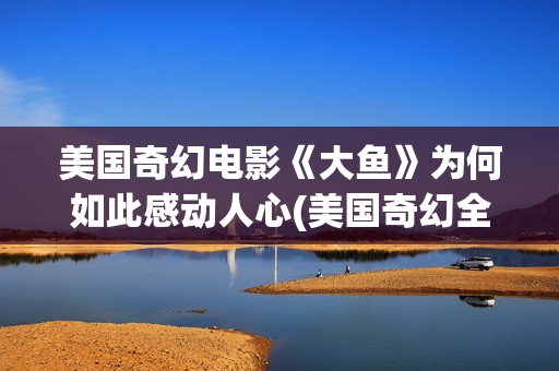 美国奇幻电影《大鱼》为何如此感动人心(美国奇幻全部电影)