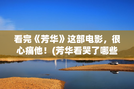 看完《芳华》这部电影，很心痛他！(芳华看哭了哪些人)