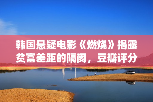 韩国悬疑电影《燃烧》揭露贫富差距的隔阂，豆瓣评分7.9值得一看(韩国悬疑电影2025)
