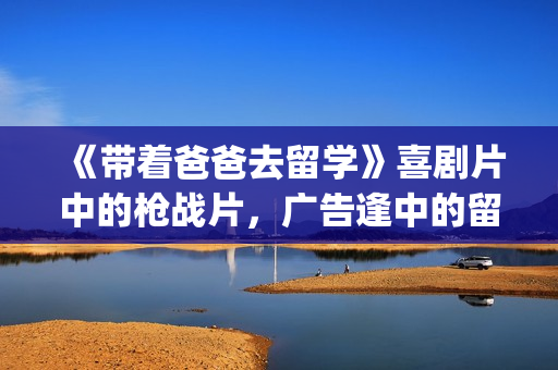 《带着爸爸去留学》喜剧片中的枪战片，广告逢中的留学指南(带着爸爸去留学 电视剧)