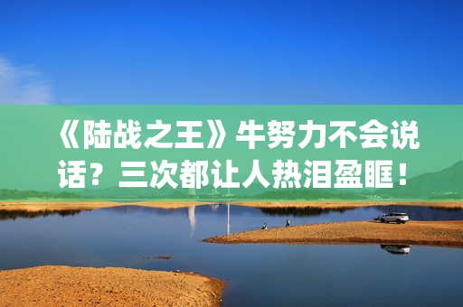 《陆战之王》牛努力不会说话？三次都让人热泪盈眶！(《陆战之王》牛头人是谁)