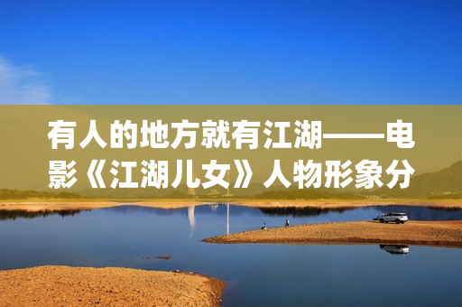 有人的地方就有江湖——电影《江湖儿女》人物形象分析(有人的地方就有是非,有是非的地方就有江湖)