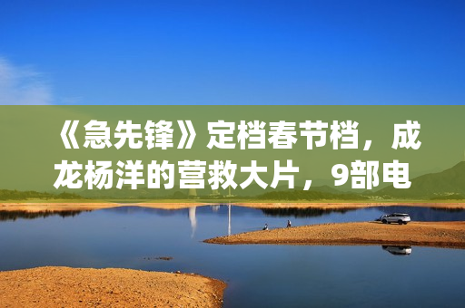 《急先锋》定档春节档，成龙杨洋的营救大片，9部电影春节大厮杀(急先锋预告片视频)