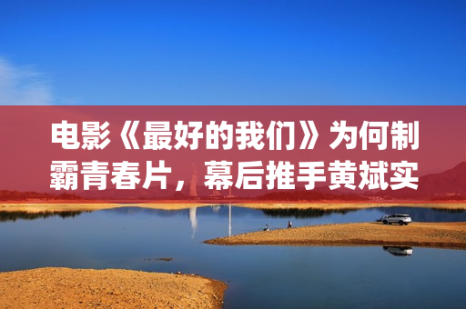 电影《最好的我们》为何制霸青春片，幕后推手黄斌实力惊人！(电影《最好的我们》剧情介绍)