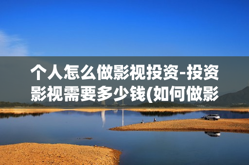 个人怎么做影视投资-投资影视需要多少钱(如何做影视剧自媒体?)