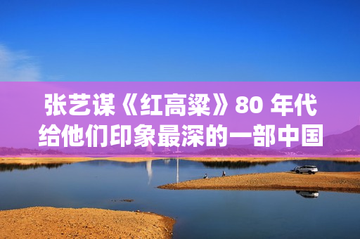 张艺谋《红高粱》80 年代给他们印象最深的一部中国电影(张艺谋《红高粱》女主角是谁)