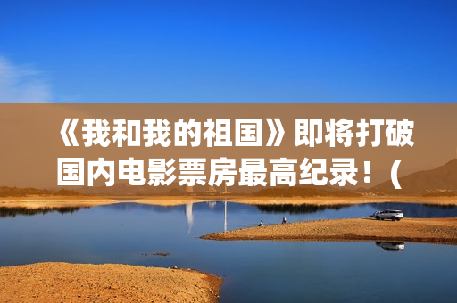 《我和我的祖国》即将打破国内电影票房最高纪录！(我和我的祖国观后感)