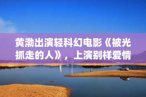 黄渤出演轻科幻电影《被光抓走的人》，上演别样爱情(黄渤科幻片)