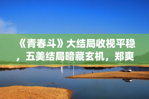 《青春斗》大结局收视平稳，五美结局暗藏玄机，郑爽最好电视剧(《青春斗》大结局是什么)