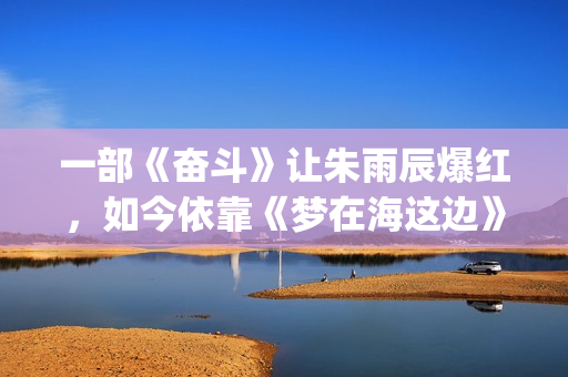 一部《奋斗》让朱雨辰爆红，如今依靠《梦在海这边》再次爆红！(一部《奋斗》让我成长)