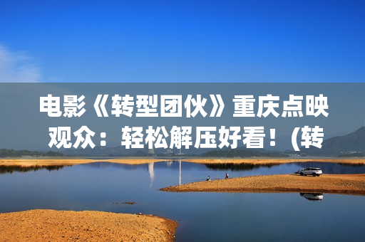 电影《转型团伙》重庆点映 观众：轻松解压好看！(转型团伙电影完整版免费)