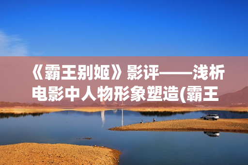 《霸王别姬》影评——浅析电影中人物形象塑造(霸王别姬电影片段高清)