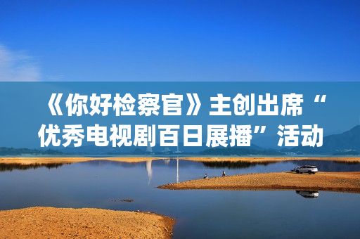 《你好检察官》主创出席“优秀电视剧百日展播”活动 为祖国七十华诞献礼(你好检察官任天宇父母谁害得)