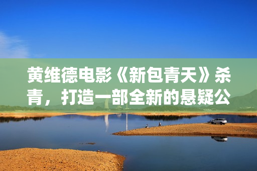 黄维德电影《新包青天》杀青，打造一部全新的悬疑公案经典。(黄维德电影大全)