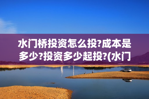 水门桥投资怎么投?成本是多少?投资多少起投?(水门桥是怎么回事)