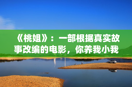 《桃姐》：一部根据真实故事改编的电影，你养我小我养你老(桃姐原名)