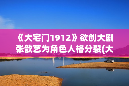《大宅门1912》欲创大剧 张歆艺为角色人格分裂(大宅门1912和大宅门什么关系)
