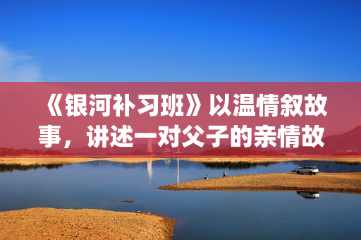 《银河补习班》以温情叙故事，讲述一对父子的亲情故事(银河补习班剧情)
