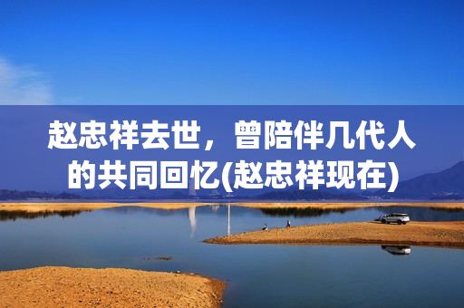 赵忠祥去世，曾陪伴几代人的共同回忆(赵忠祥现在)