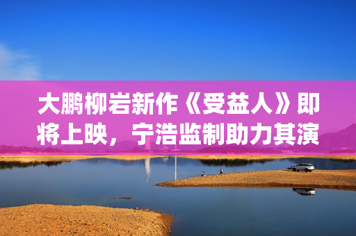 大鹏柳岩新作《受益人》即将上映，宁浩监制助力其演技派“野心”(大鹏柳岩段子视频)