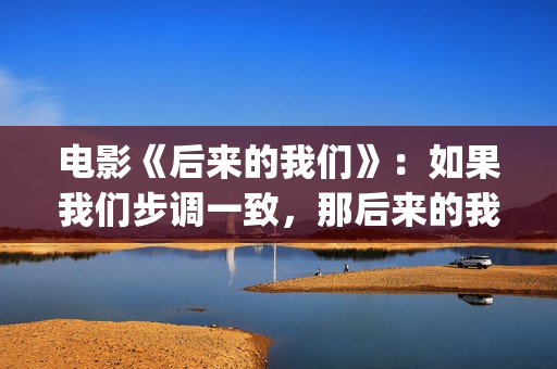 电影《后来的我们》：如果我们步调一致，那后来的我们会怎样(《后来的我们》完整版!)