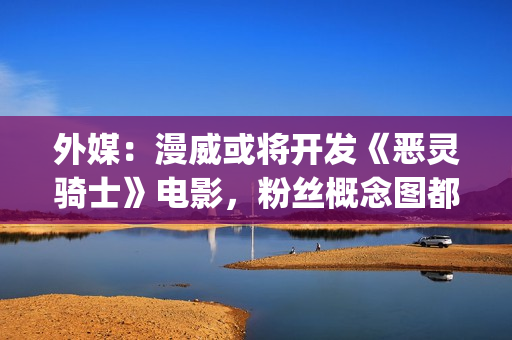 外媒：漫威或将开发《恶灵骑士》电影，粉丝概念图都做好了(漫威还会不会出新片)