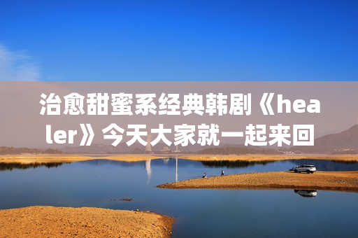 治愈甜蜜系经典韩剧《healer》今天大家就一起来回顾下这部剧吧。(甜蜜治愈小说)