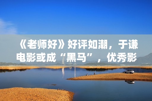 《老师好》好评如潮，于谦电影或成“黑马”，优秀影片不会被无视(老师好影评)