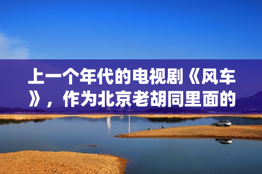 上一个年代的电视剧《风车》，作为北京老胡同里面的一些故事(上个世纪的老电影)